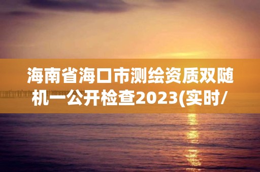 海南省海口市測繪資質雙隨機一公開檢查2023(實時/更新中)