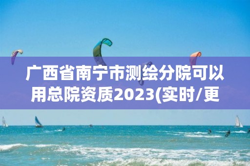 廣西省南寧市測(cè)繪分院可以用總院資質(zhì)2023(實(shí)時(shí)/更新中)