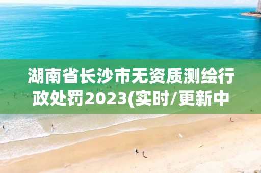 湖南省長沙市無資質(zhì)測繪行政處罰2023(實(shí)時(shí)/更新中)