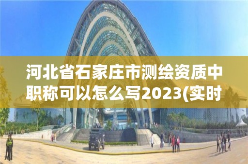 河北省石家莊市測繪資質中職稱可以怎么寫2023(實時/更新中)