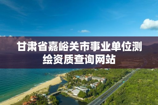 甘肅省嘉峪關市事業(yè)單位測繪資質(zhì)查詢網(wǎng)站