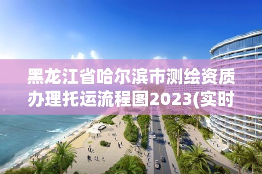 黑龍江省哈爾濱市測繪資質(zhì)辦理托運(yùn)流程圖2023(實(shí)時/更新中)