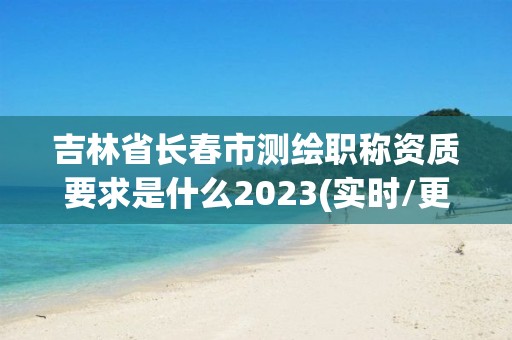 吉林省長春市測繪職稱資質要求是什么2023(實時/更新中)