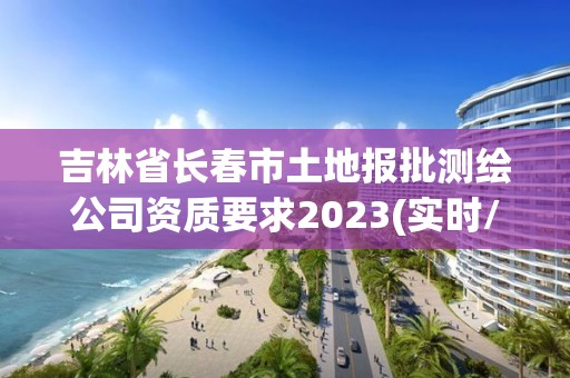 吉林省長春市土地報批測繪公司資質要求2023(實時/更新中)