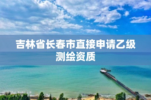 吉林省長(zhǎng)春市直接申請(qǐng)乙級(jí)測(cè)繪資質(zhì)