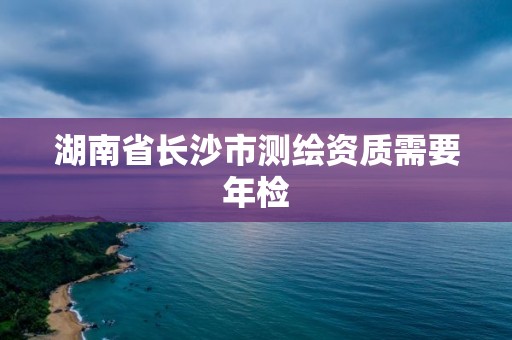 湖南省長沙市測繪資質(zhì)需要年檢