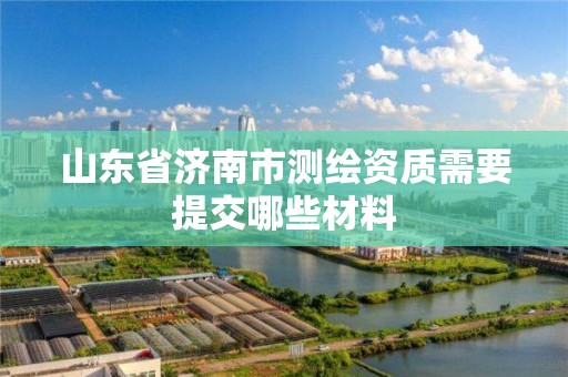 山東省濟南市測繪資質需要提交哪些材料