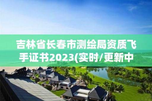 吉林省長春市測繪局資質飛手證書2023(實時/更新中)