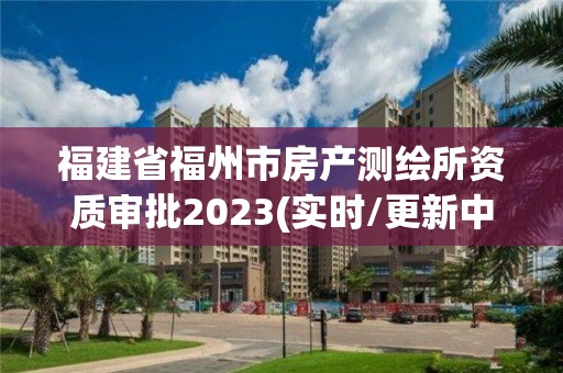 福建省福州市房產測繪所資質審批2023(實時/更新中)