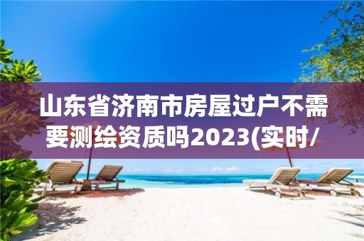 山東省濟(jì)南市房屋過(guò)戶不需要測(cè)繪資質(zhì)嗎2023(實(shí)時(shí)/更新中)