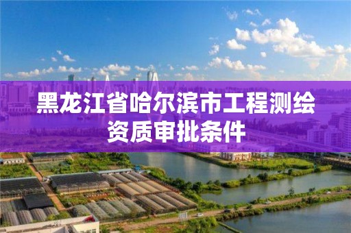 黑龍江省哈爾濱市工程測繪資質審批條件