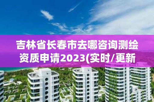 吉林省長春市去哪咨詢測繪資質(zhì)申請2023(實時/更新中)