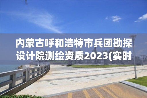 內蒙古呼和浩特市兵團勘探設計院測繪資質2023(實時/更新中)