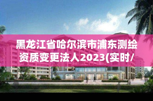 黑龍江省哈爾濱市浦東測繪資質(zhì)變更法人2023(實時/更新中)