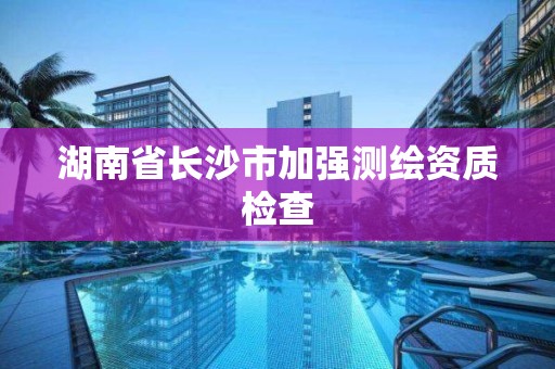 湖南省長沙市加強測繪資質檢查