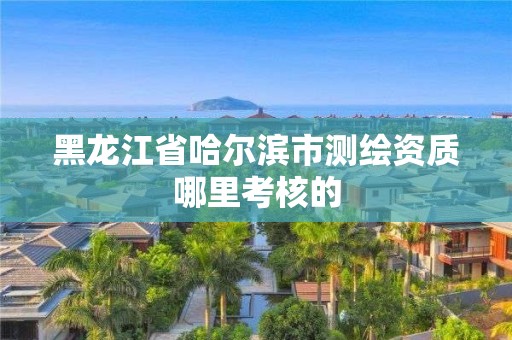 黑龍江省哈爾濱市測繪資質哪里考核的