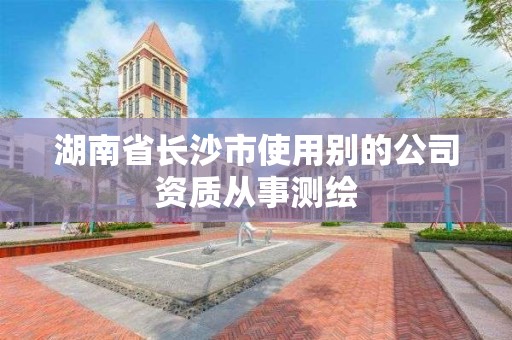 湖南省長沙市使用別的公司資質從事測繪