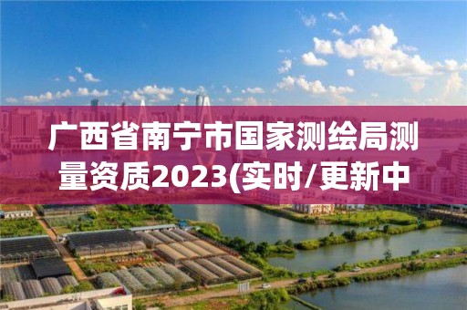 廣西省南寧市國家測繪局測量資質2023(實時/更新中)