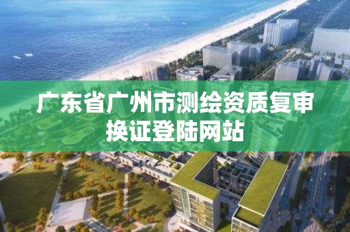 廣東省廣州市測繪資質復審換證登陸網站