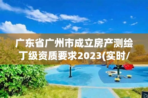 廣東省廣州市成立房產測繪丁級資質要求2023(實時/更新中)