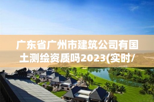 廣東省廣州市建筑公司有國土測繪資質嗎2023(實時/更新中)