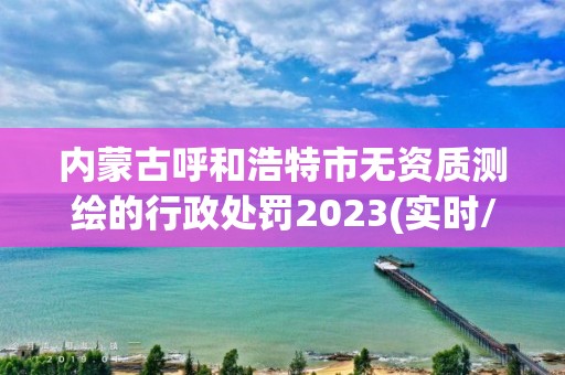 內蒙古呼和浩特市無資質測繪的行政處罰2023(實時/更新中)