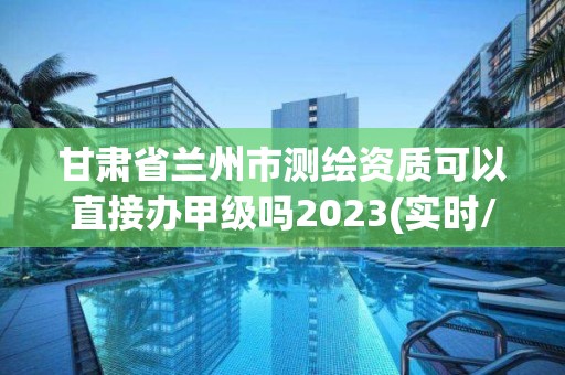 甘肅省蘭州市測繪資質可以直接辦甲級嗎2023(實時/更新中)