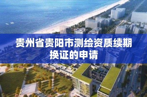 貴州省貴陽市測繪資質續期換證的申請