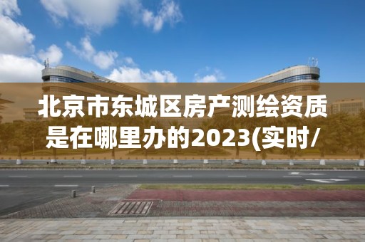 北京市東城區房產測繪資質是在哪里辦的2023(實時/更新中)