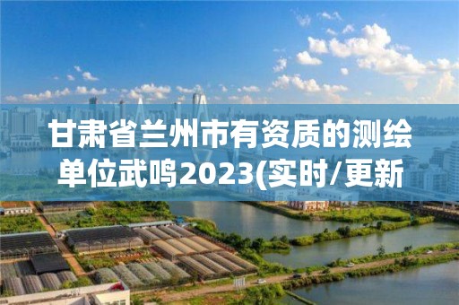 甘肅省蘭州市有資質的測繪單位武鳴2023(實時/更新中)