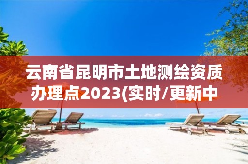 云南省昆明市土地測繪資質辦理點2023(實時/更新中)