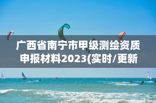 廣西省南寧市甲級測繪資質申報材料2023(實時/更新中)