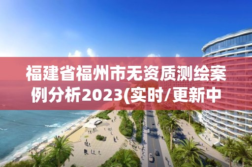 福建省福州市無資質測繪案例分析2023(實時/更新中)