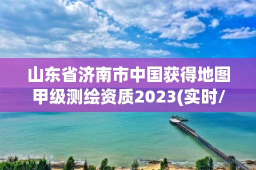 山東省濟(jì)南市中國獲得地圖甲級測繪資質(zhì)2023(實時/更新中)