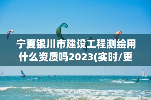 寧夏銀川市建設工程測繪用什么資質嗎2023(實時/更新中)