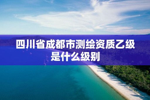 四川省成都市測繪資質乙級是什么級別