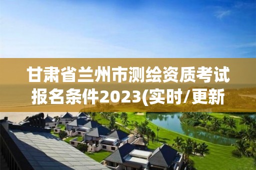 甘肅省蘭州市測繪資質考試報名條件2023(實時/更新中)