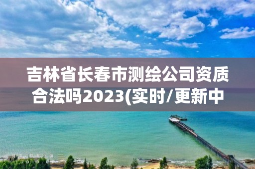 吉林省長春市測繪公司資質合法嗎2023(實時/更新中)