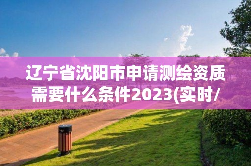 遼寧省沈陽市申請測繪資質需要什么條件2023(實時/更新中)