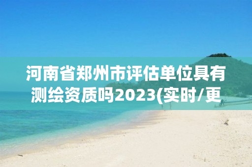 河南省鄭州市評估單位具有測繪資質(zhì)嗎2023(實時/更新中)