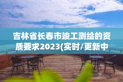 吉林省長春市竣工測繪的資質(zhì)要求2023(實時/更新中)