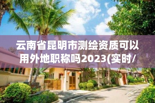 云南省昆明市測繪資質可以用外地職稱嗎2023(實時/更新中)