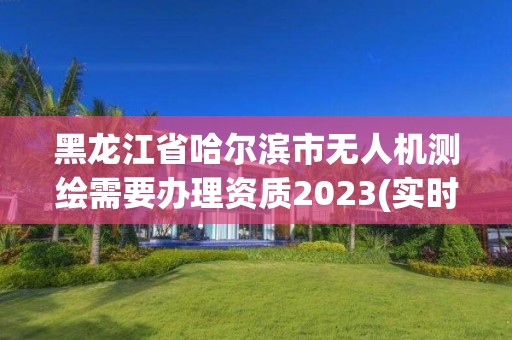 黑龍江省哈爾濱市無人機測繪需要辦理資質2023(實時/更新中)