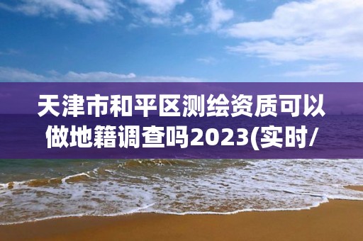 天津市和平區測繪資質可以做地籍調查嗎2023(實時/更新中)