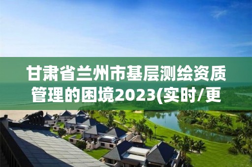 甘肅省蘭州市基層測繪資質管理的困境2023(實時/更新中)