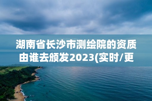 湖南省長沙市測繪院的資質由誰去頒發2023(實時/更新中)