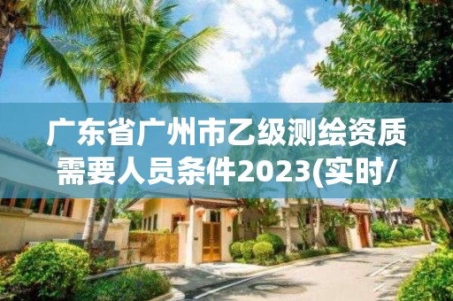 廣東省廣州市乙級測繪資質需要人員條件2023(實時/更新中)