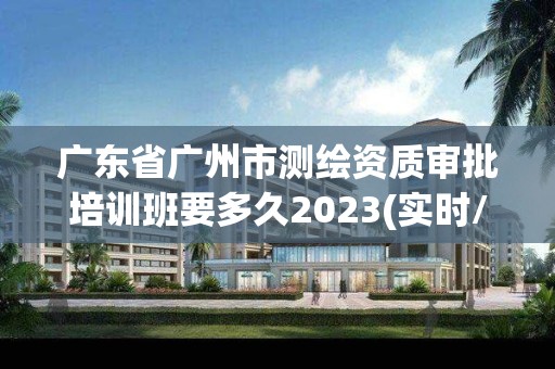 廣東省廣州市測繪資質審批培訓班要多久2023(實時/更新中)