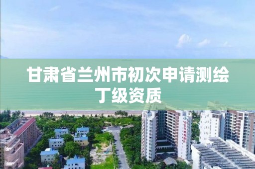 甘肅省蘭州市初次申請測繪丁級資質