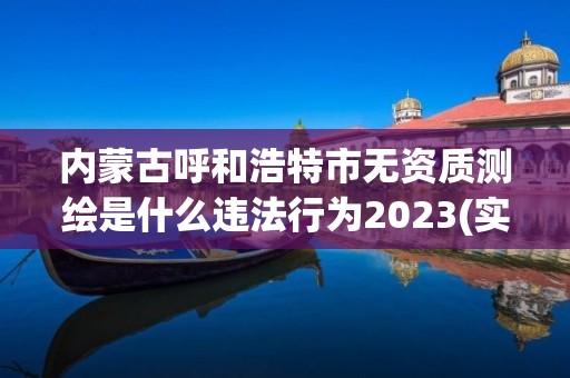 內(nèi)蒙古呼和浩特市無資質(zhì)測繪是什么違法行為2023(實(shí)時(shí)/更新中)